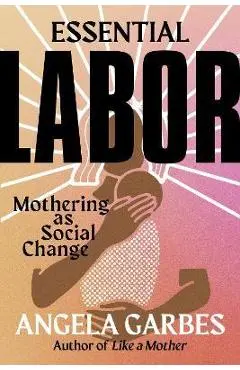 Essential Labor: Mothering as Social Change - Angela Garbes