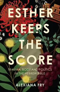 Esther Keeps the Score: Trauma, Body and Politics in the Hebrew Bible - Alexiana Fry