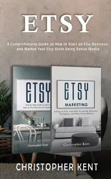 Etsy: A Comprehensive Guide on How to Start an Etsy Business and Market Your Etsy Store for Beginners: A Comprehensive Guide/Christopher Kent