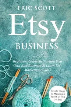 Etsy Business - Beginners Guide To Starting Your Own Etsy Business & Learn Etsy Marketing & SEO: Simple Steps To Maximize Profit Selling On Etsy/Eric Scott