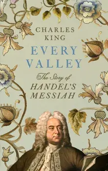 Every Valley. The Story of Handel’s Messiah, Hardback/Charles King