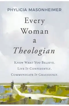 Every Woman a Theologian: Know What You Believe. Live It Confidently. Communicate It Graciously. - Phylicia Masonheimer
