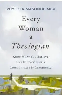 Every Woman a Theologian: Know What You Believe. Live It Confidently. Communicate It Graciously. - Phylicia Masonheimer
