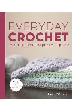 Everyday Crochet: The Complete Beginner's Guide: 15+ Cozy Patterns - June Gilbank