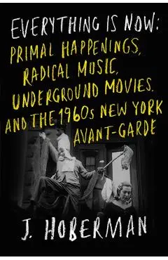 Everything Is Now: Primal Happenings, Radical Music, Underground Movies, and the 1960s New York Avant-Garde - J. Hoberman