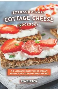 Extraordinary Cottage Cheese Cookbook: The Ultimate Collection of Creamy and Delicious Low-Fat Cheese Recipes - Valeria Ray