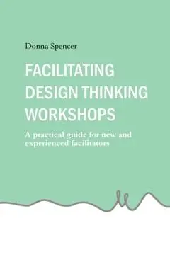 Facilitating Design Thinking Workshops: A practical guide for new and experienced facilitators - Donna Spencer