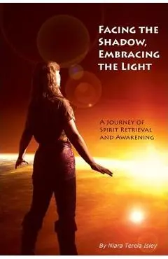Facing the Shadow, Embracing the Light: A Journey of Spirit Retrieval and Awakening - Niara Terela Isley