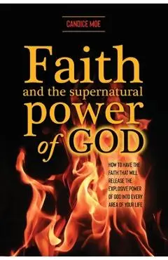 Faith and the Supernatural Power of God: How to Have the Faith that Will Release the Explosive Power of God into Every Area of Your Life - Candice Moe