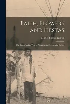 Faith, Flowers and Fiestas: the Yaqui Indian Year, a Narrative of Ceremonial Events, Paperback/Muriel Thayer Painter