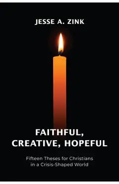 Faithful, Creative, Hopeful: Fifteen Theses for Christians in a Crisis-Shaped World - Jesse A. Zink