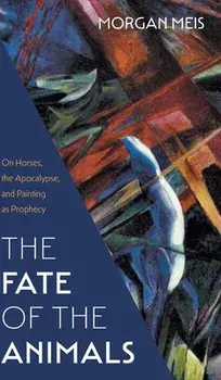 Fate of the Animals: On Horses, the Apocalypse, and Painting as Prophecy, Hardcover/Morgan Meis