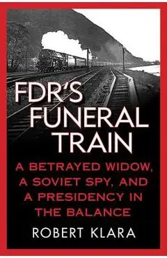 Fdr's Funeral Train: A Betrayed Widow, a Soviet Spy, and a Presidency in the Balance - Robert Klara