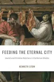Feeding the Eternal City. Jewish and Christian Butchers in the Roman Ghetto, Hardback/Kenneth Stow