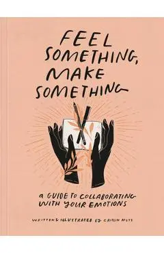 Feel Something, Make Something: A Guide to Collaborating with Your Emotions - Caitlin Metz