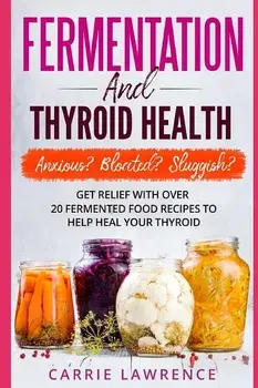 Fermentation and Thyroid Health: Anxious? Bloated? Sluggish? Get Relief with Over 20 Fermented Food Recipes to Help Heal Your Thyroid, Paperback/Carrie Lawrence