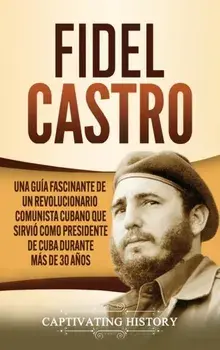Fidel Castro: Una guía fascinante de un revolucionario comunista cubano que sirvió como presidente de Cuba durante más de 30 años/Captivating History