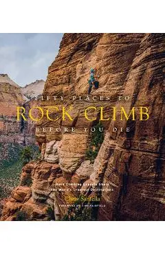 Fifty Places to Rock Climb Before You Die: Rock Climbing Experts Share the World's Greatest Destinations - Chris Santella