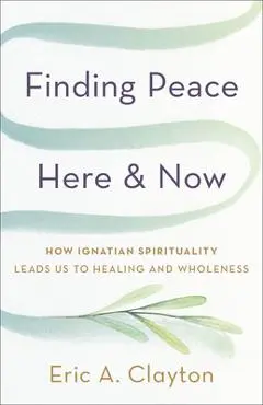 Finding Peace Here and Now: How Ignatian Spirituality Leads Us to Healing and Wholeness - Eric A. Clayton