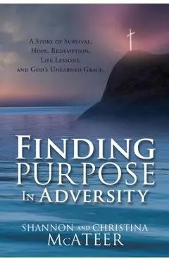 Finding Purpose In Adversity: A Story of Survival, Hope, Redemption, Life Lessons, and God's Unearned Grace. - Shannon Mcateer