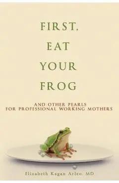 First, Eat Your Frog: And Other Pearls for Professional Working Mothers - Elizabeth Kagan Arleo