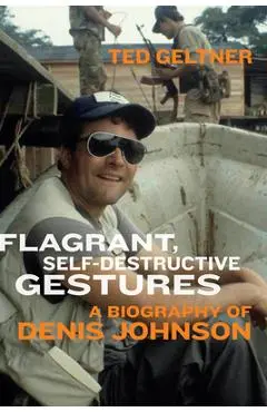 Flagrant, Self-Destructive Gestures: A Biography of Denis Johnson - Ted Geltner