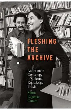 Fleshing the Archive: An Intimate Genealogy of Chicana Knowledge PRAXIS - María Eugenia Cotera