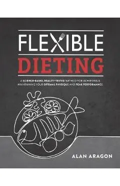 Flexible Dieting: A Science-Based, Reality-Tested Method for Achieving and Maintaining Your Optima L Physique, Performance and Health - Alan Aragon