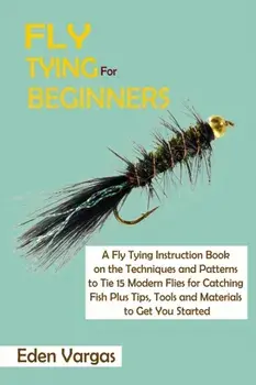 Fly Tying for Beginners: A Fly Tying Instruction Book on the Techniques and Patterns to Tie 15 Modern Flies for Catching Fish Plus Tips, Tools/Eden Vargas