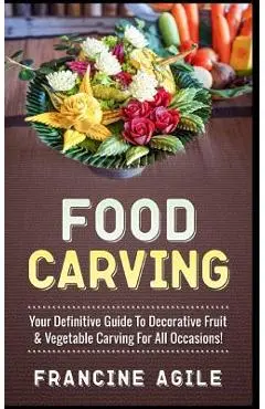Food Carving: Your Definitive Guide to Decorative Fruit & Vegetable Carving for All Occasions! - Francine Agile