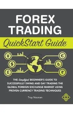Forex Trading QuickStart Guide: The Simplified Beginner's Guide to Successfully Swing and Day Trading the Global Foreign Exchange Market Using Proven - Troy Noonan