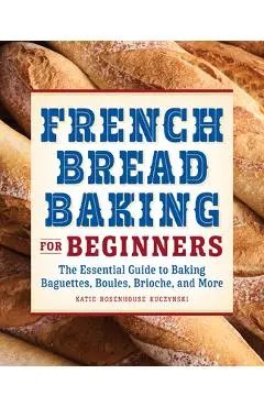 French Bread Baking for Beginners: The Essential Guide to Baking Baguettes, Boules, Brioche, and More - Katie Rosenhouse Kuczynski