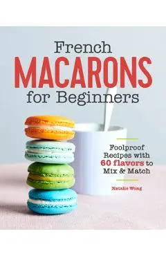 French Macarons for Beginners: Foolproof Recipes with 60 Flavors to Mix and Match - Natalie Wong