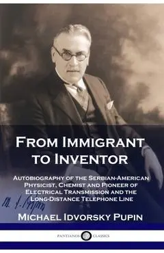 From Immigrant to Inventor: Autobiography of the Serbian-American Physicist, Chemist and Pioneer of Electrical Transmission and the Long-Distance - Michael Idvorsky Pupin