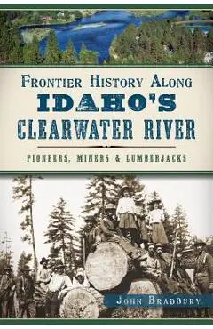 Frontier History Along Idaho's Clearwater River: Pioneers, Miners & Lumberjacks - John Bradbury
