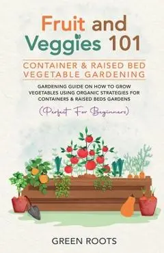 Fruit and Veggies 101 - Container & Raised Beds Vegetable Garden: Gardening Guide On How To Grow Vegetables Using Organic Strategies For Containers & - Green Roots