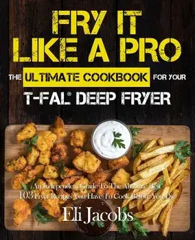 Fry It Like A Pro The Ultimate Cookbook for Your T-fal Deep Fryer: An Independent Guide to the Absolute Best 103 Fryer Recipes You Have to Cook Before, Paperback/Eli Jacobs