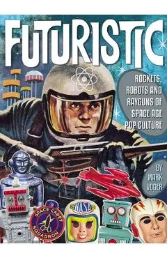 Futuristic: Rockets, Robots and Rayguns of Space Age Pop Culture - Mark Voger