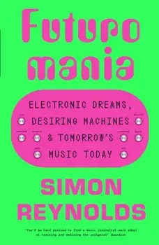 Futuromania. Electronic Dreams, Desiring Machines and Tomorrow’s Music Today, Hardback/Simon Reynolds