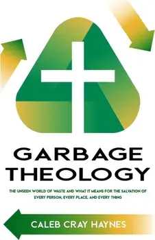 Garbage Theology: The Unseen World of Waste and What It Means for the Salvation of Every Person, Every Place, and Every Thing/Caleb Cray Haynes