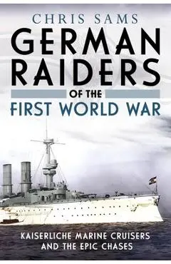 German Raiders of the First World War: Kaiserliche Marine Cruisers and the Epic Chases - Chris Sams