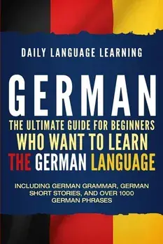 German: The Ultimate Guide for Beginners Who Want to Learn the German Language, Including German Grammar, German Short Stories, Paperback/Daily Language Learning