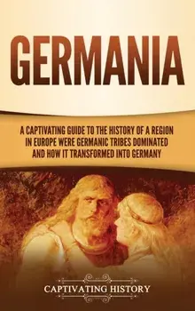 Germania: A Captivating Guide to the History of a Region in Europe Where Germanic Tribes Dominated and How It Transformed into G/Captivating History