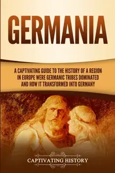 Germania: A Captivating Guide to the History of a Region in Europe Where Germanic Tribes Dominated and How It Transformed into G/Captivating History