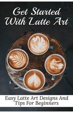Get Started With Latte Art: Easy Latte Art Designs And Tips For Beginners: Latte Art For Beginners - Galen Zetzer