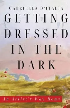 Getting Dressed in the Dark: An Artist's Way Home - Gabriella D'italia