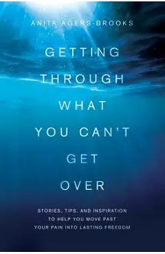 Getting Through What You Can't Get Over: Stories, Tips, and Inspiration to Help You Move Past Your Pain Into Lasting Freedom - Anita Agers-brooks