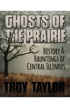 Ghosts of the Prairie: History & Hauntings of Central Illinois - Troy Taylor