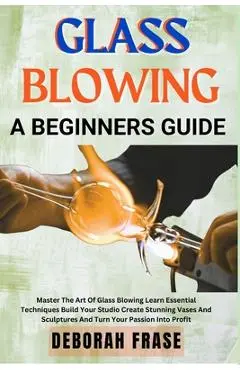 Glass Blowing a Beginners Guide: Master The Art Of Glass Blowing Learn Essential Techniques Build Your Studio Create Stunning Vases And Sculptures And - Deborah Frase
