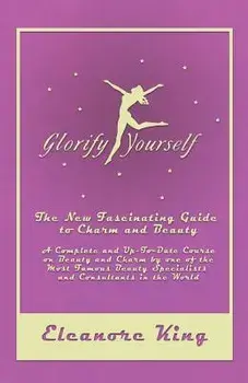 Glorify Yourself - The New Fascinating Guide to Charm and Beauty - A Complete and Up-To-Date Course on Beauty and Charm by one of the Most Famous Beau/Eleanore King